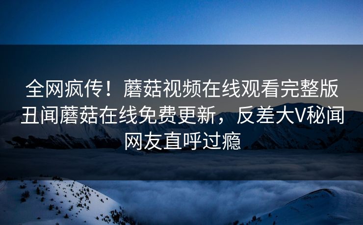 全网疯传！蘑菇视频在线观看完整版丑闻蘑菇在线免费更新，反差大V秘闻网友直呼过瘾