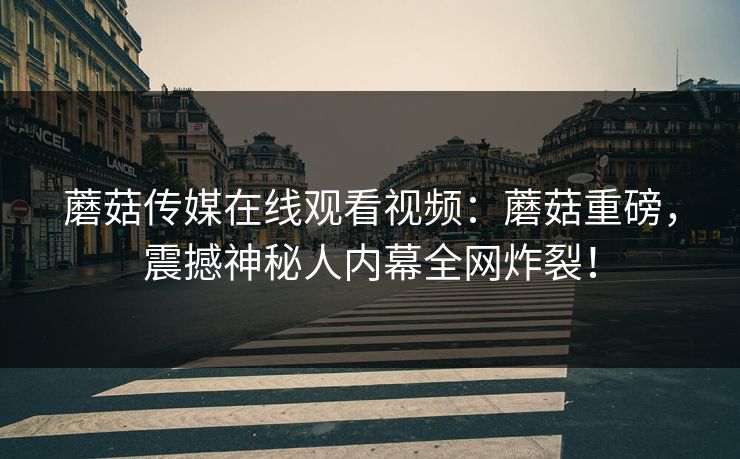 蘑菇传媒在线观看视频：蘑菇重磅，震撼神秘人内幕全网炸裂！