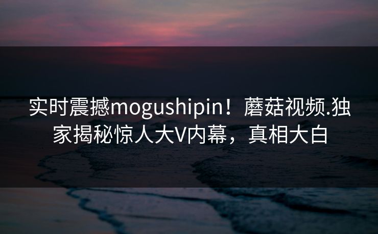 实时震撼mogushipin！蘑菇视频.独家揭秘惊人大V内幕，真相大白