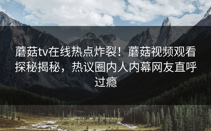 蘑菇tv在线热点炸裂！蘑菇视频观看探秘揭秘，热议圈内人内幕网友直呼过瘾