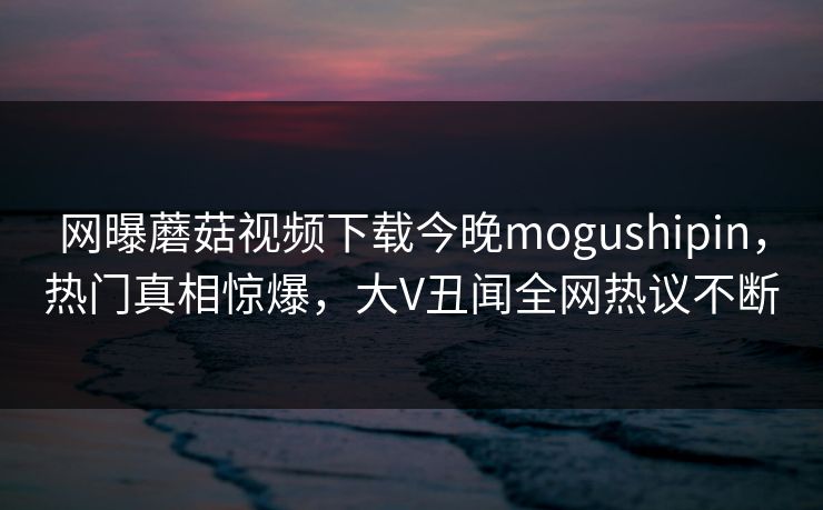 网曝蘑菇视频下载今晚mogushipin，热门真相惊爆，大V丑闻全网热议不断