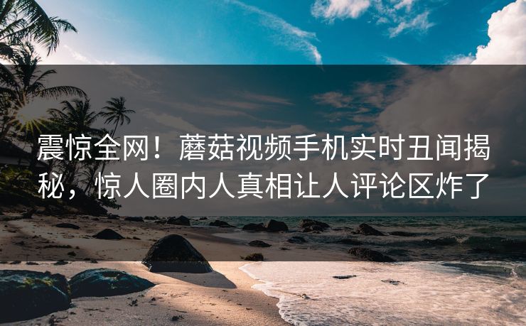 震惊全网！蘑菇视频手机实时丑闻揭秘，惊人圈内人真相让人评论区炸了