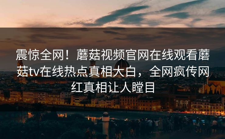 震惊全网！蘑菇视频官网在线观看蘑菇tv在线热点真相大白，全网疯传网红真相让人瞠目