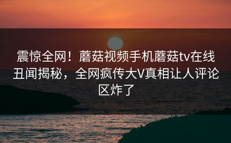 震惊全网！蘑菇视频手机蘑菇tv在线丑闻揭秘，全网疯传大V真相让人评论区炸了