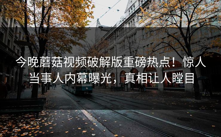 今晚蘑菇视频破解版重磅热点！惊人当事人内幕曝光，真相让人瞠目