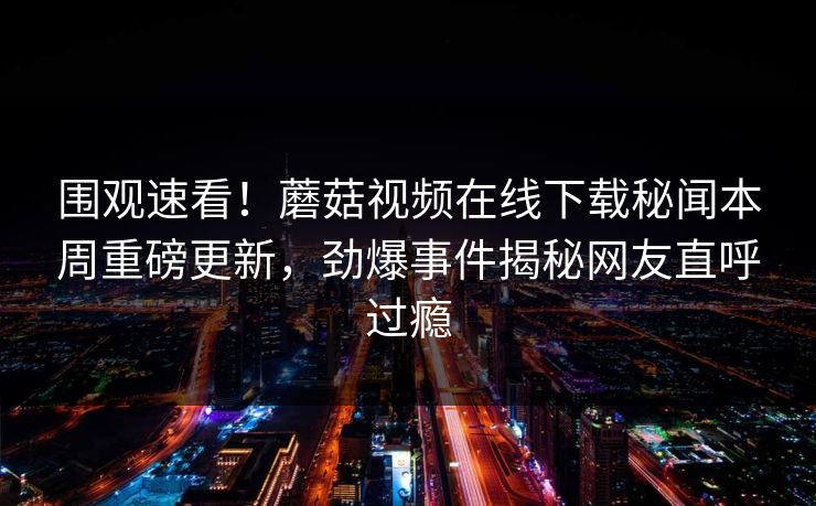 围观速看！蘑菇视频在线下载秘闻本周重磅更新，劲爆事件揭秘网友直呼过瘾