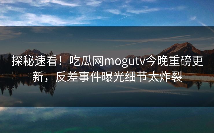 探秘速看！吃瓜网mogutv今晚重磅更新，反差事件曝光细节太炸裂