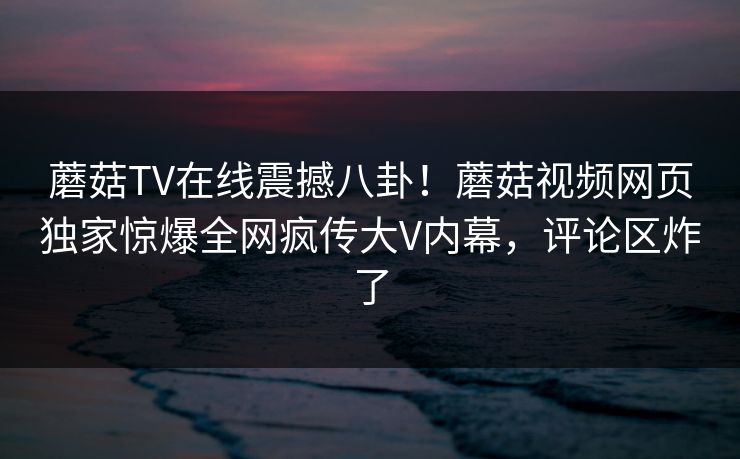 蘑菇TV在线震撼八卦！蘑菇视频网页独家惊爆全网疯传大V内幕，评论区炸了