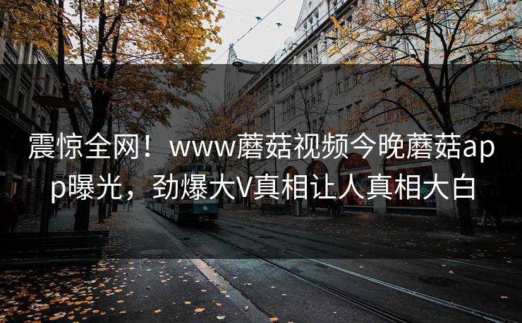 震惊全网！www蘑菇视频今晚蘑菇app曝光，劲爆大V真相让人真相大白
