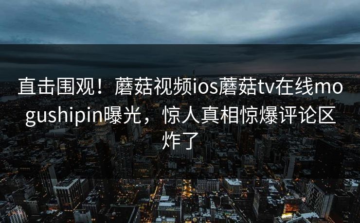 直击围观！蘑菇视频ios蘑菇tv在线mogushipin曝光，惊人真相惊爆评论区炸了