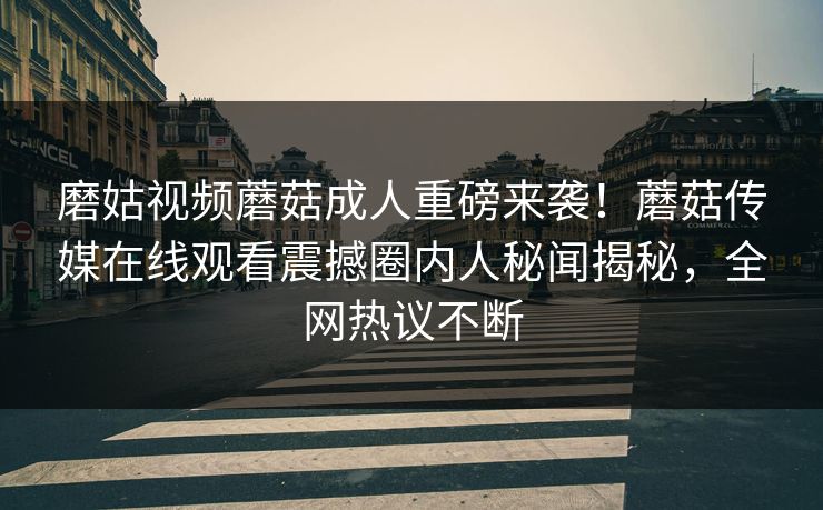 磨姑视频蘑菇成人重磅来袭！蘑菇传媒在线观看震撼圈内人秘闻揭秘，全网热议不断