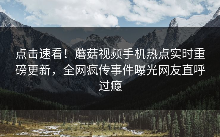 点击速看！蘑菇视频手机热点实时重磅更新，全网疯传事件曝光网友直呼过瘾