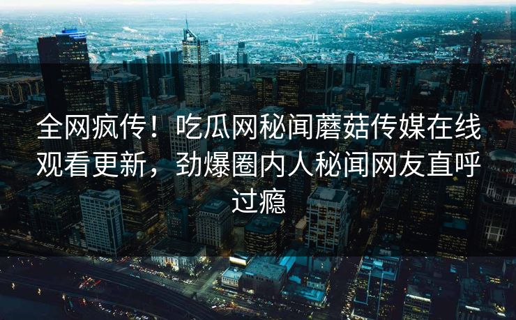 全网疯传！吃瓜网秘闻蘑菇传媒在线观看更新，劲爆圈内人秘闻网友直呼过瘾