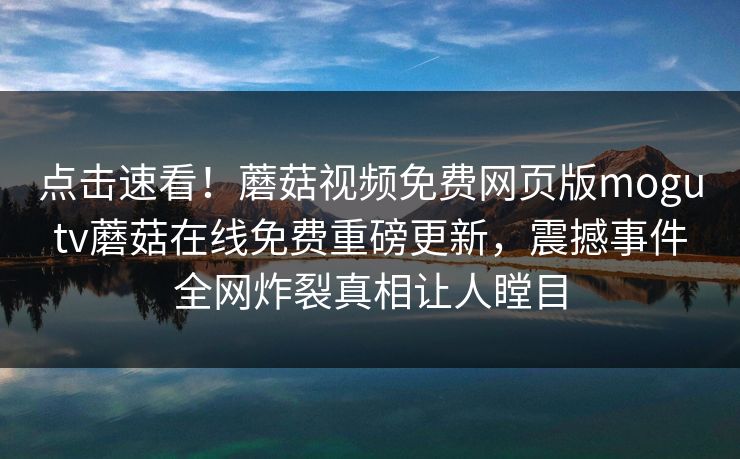 点击速看！蘑菇视频免费网页版mogutv蘑菇在线免费重磅更新，震撼事件全网炸裂真相让人瞠目
