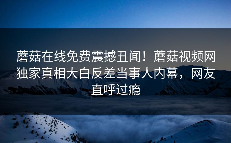 蘑菇在线免费震撼丑闻！蘑菇视频网独家真相大白反差当事人内幕，网友直呼过瘾