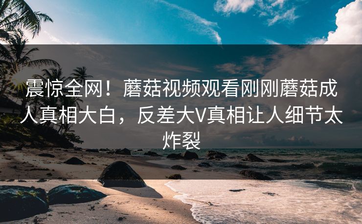 震惊全网！蘑菇视频观看刚刚蘑菇成人真相大白，反差大V真相让人细节太炸裂