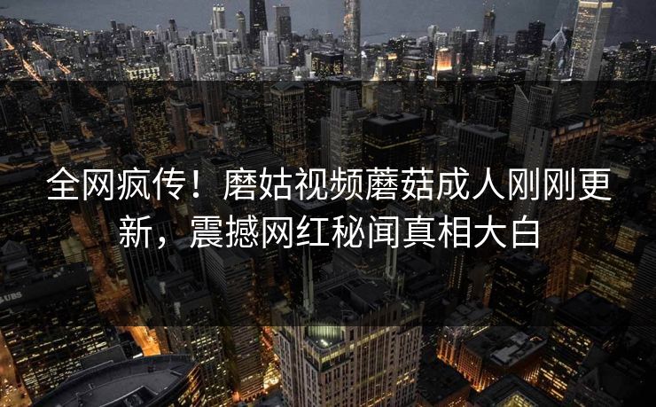全网疯传！磨姑视频蘑菇成人刚刚更新，震撼网红秘闻真相大白