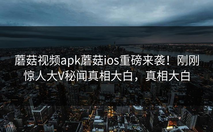 蘑菇视频apk蘑菇ios重磅来袭！刚刚惊人大V秘闻真相大白，真相大白