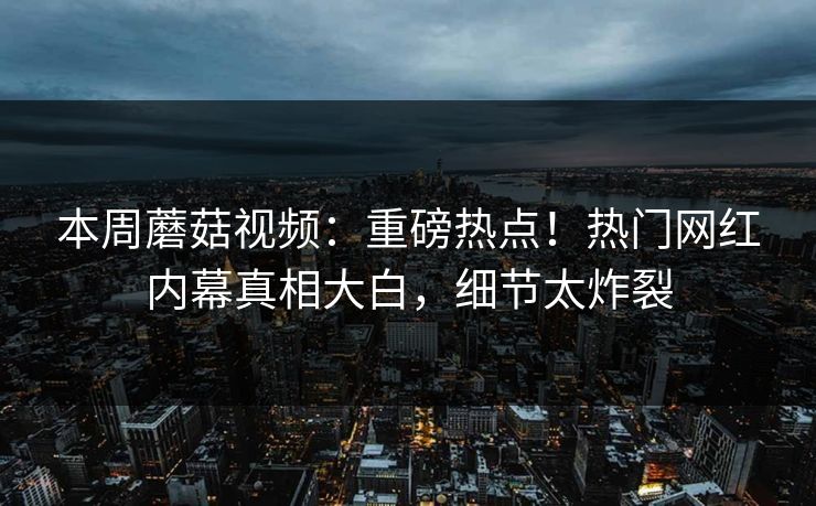 本周蘑菇视频：重磅热点！热门网红内幕真相大白，细节太炸裂
