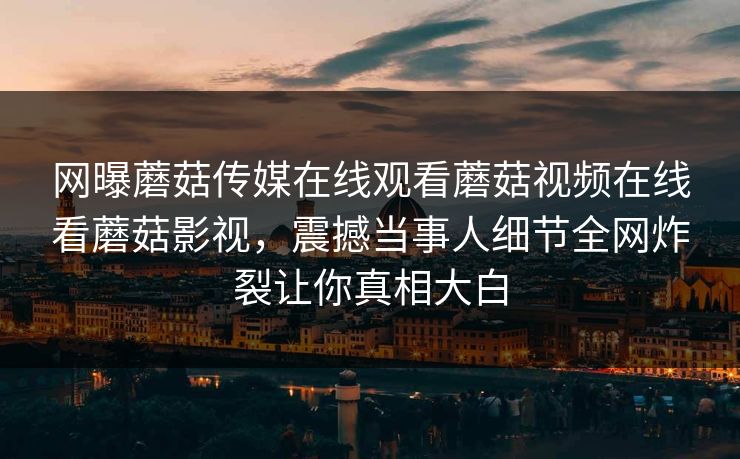 网曝蘑菇传媒在线观看蘑菇视频在线看蘑菇影视，震撼当事人细节全网炸裂让你真相大白