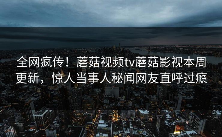 全网疯传！蘑菇视频tv蘑菇影视本周更新，惊人当事人秘闻网友直呼过瘾