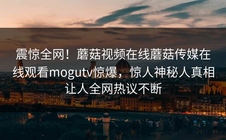 震惊全网！蘑菇视频在线蘑菇传媒在线观看mogutv惊爆，惊人神秘人真相让人全网热议不断