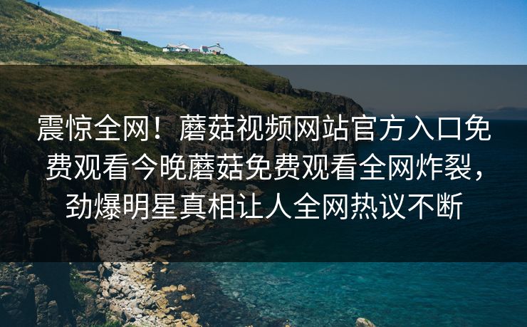 震惊全网！蘑菇视频网站官方入口免费观看今晚蘑菇免费观看全网炸裂，劲爆明星真相让人全网热议不断