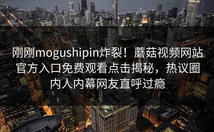刚刚mogushipin炸裂！蘑菇视频网站官方入口免费观看点击揭秘，热议圈内人内幕网友直呼过瘾