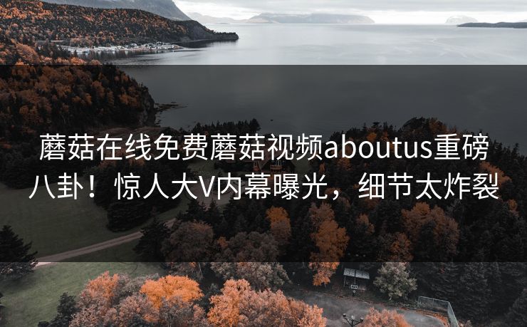 蘑菇在线免费蘑菇视频aboutus重磅八卦！惊人大V内幕曝光，细节太炸裂
