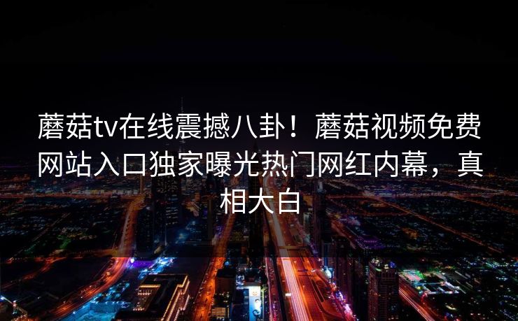 蘑菇tv在线震撼八卦！蘑菇视频免费网站入口独家曝光热门网红内幕，真相大白
