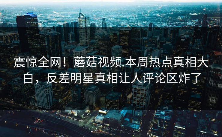 震惊全网！蘑菇视频.本周热点真相大白，反差明星真相让人评论区炸了