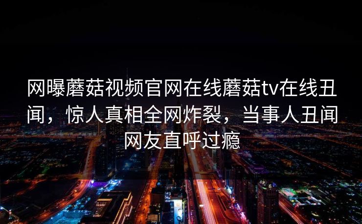 网曝蘑菇视频官网在线蘑菇tv在线丑闻，惊人真相全网炸裂，当事人丑闻网友直呼过瘾