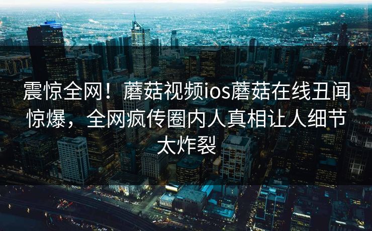 震惊全网！蘑菇视频ios蘑菇在线丑闻惊爆，全网疯传圈内人真相让人细节太炸裂