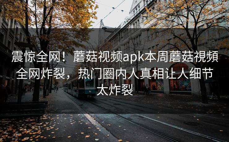 震惊全网！蘑菇视频apk本周蘑菇視頻全网炸裂，热门圈内人真相让人细节太炸裂