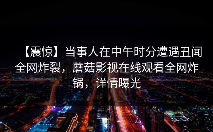 【震惊】当事人在中午时分遭遇丑闻全网炸裂，蘑菇影视在线观看全网炸锅，详情曝光