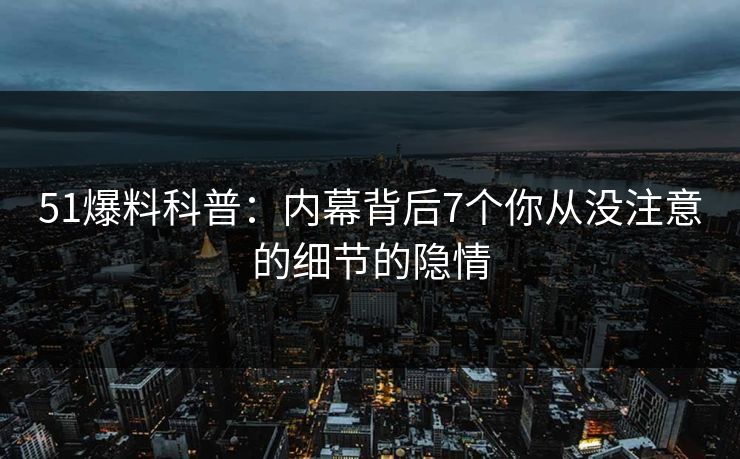 51爆料科普：内幕背后7个你从没注意的细节的隐情