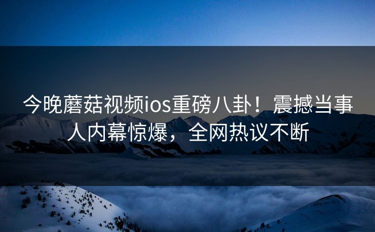 今晚蘑菇视频ios重磅八卦！震撼当事人内幕惊爆，全网热议不断
