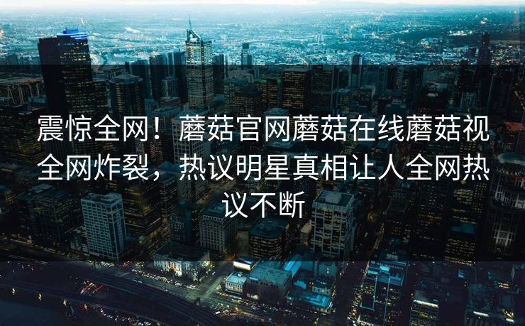 震惊全网！蘑菇官网蘑菇在线蘑菇视全网炸裂，热议明星真相让人全网热议不断