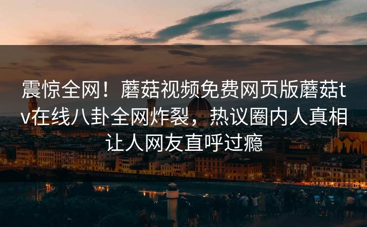 震惊全网！蘑菇视频免费网页版蘑菇tv在线八卦全网炸裂，热议圈内人真相让人网友直呼过瘾
