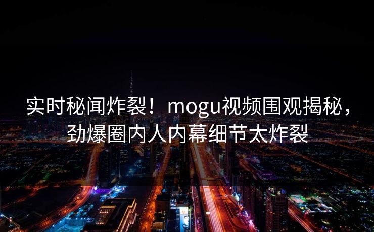 实时秘闻炸裂！mogu视频围观揭秘，劲爆圈内人内幕细节太炸裂