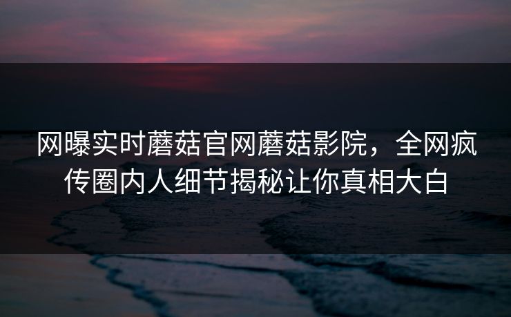 网曝实时蘑菇官网蘑菇影院，全网疯传圈内人细节揭秘让你真相大白