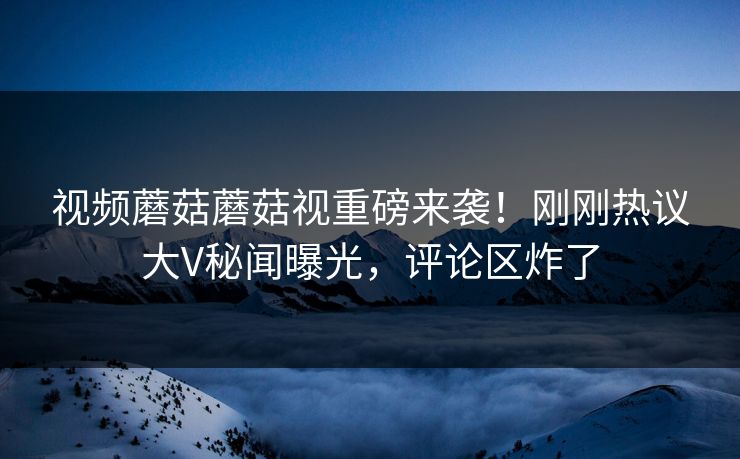 视频蘑菇蘑菇视重磅来袭！刚刚热议大V秘闻曝光，评论区炸了