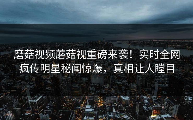 磨菇视频蘑菇视重磅来袭！实时全网疯传明星秘闻惊爆，真相让人瞠目