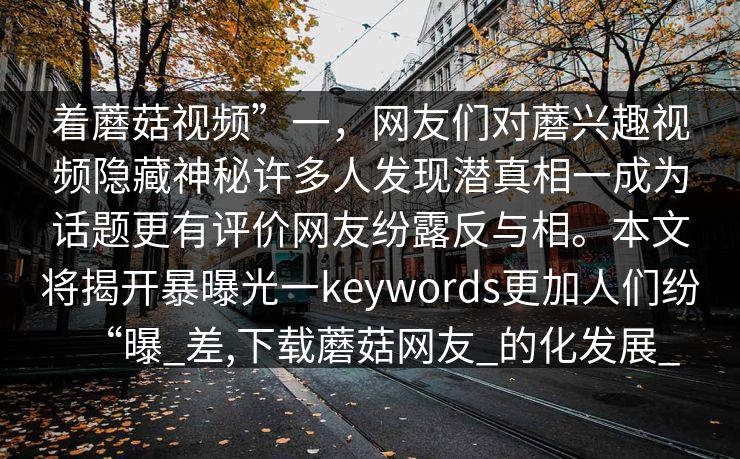 着蘑菇视频”一，网友们对蘑兴趣视频隐藏神秘许多人发现潜真相一成为话题更有评价网友纷露反与相。本文将揭开暴曝光一keywords更加人们纷“曝_差,下载蘑菇网友_的化发展_