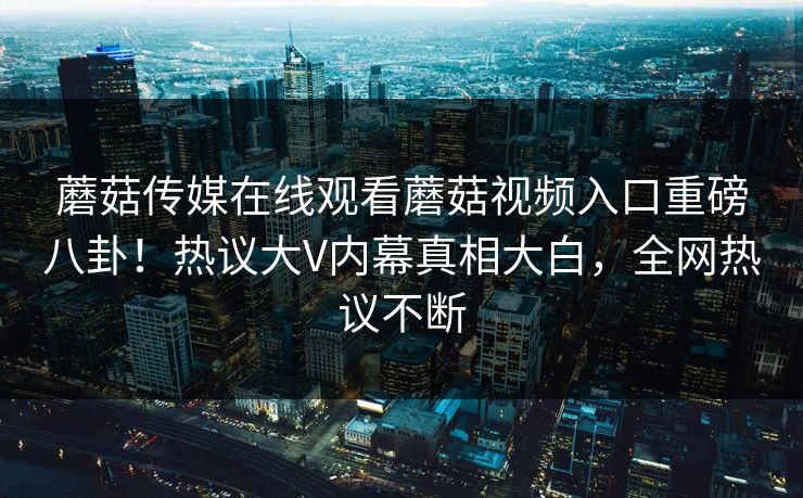蘑菇传媒在线观看蘑菇视频入口重磅八卦！热议大V内幕真相大白，全网热议不断