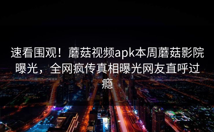 速看围观！蘑菇视频apk本周蘑菇影院曝光，全网疯传真相曝光网友直呼过瘾