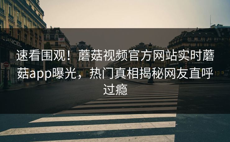 速看围观！蘑菇视频官方网站实时蘑菇app曝光，热门真相揭秘网友直呼过瘾