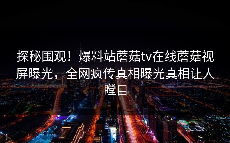 探秘围观！爆料站蘑菇tv在线蘑菇视屏曝光，全网疯传真相曝光真相让人瞠目