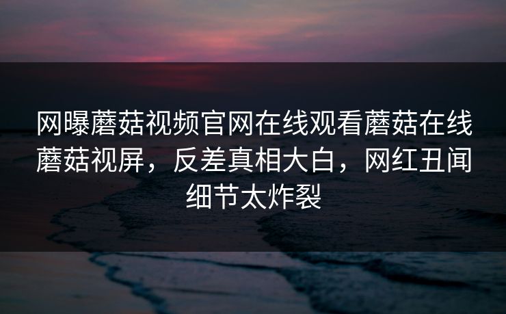 网曝蘑菇视频官网在线观看蘑菇在线蘑菇视屏，反差真相大白，网红丑闻细节太炸裂