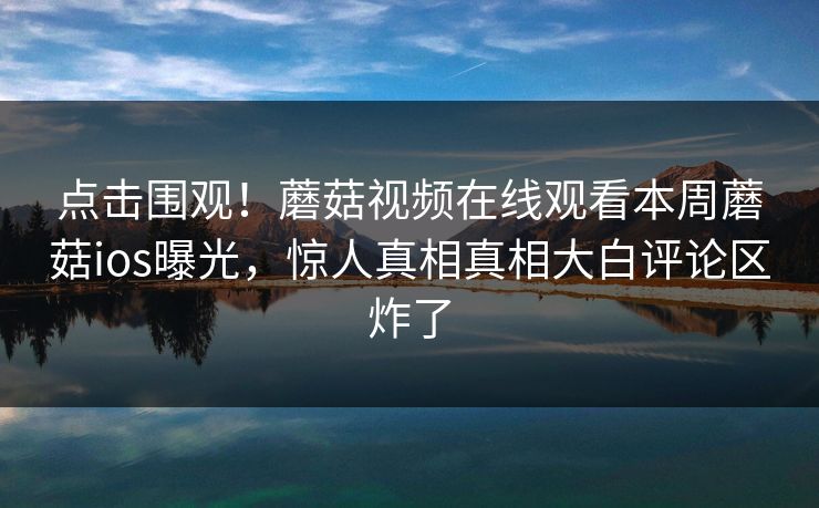 点击围观！蘑菇视频在线观看本周蘑菇ios曝光，惊人真相真相大白评论区炸了